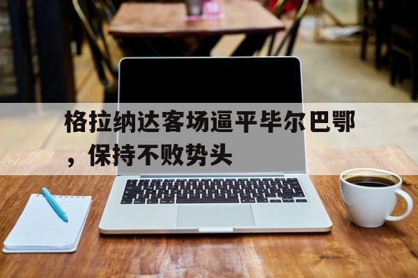 关于格拉纳达客场逼平毕尔巴鄂,保持不败势头的信息