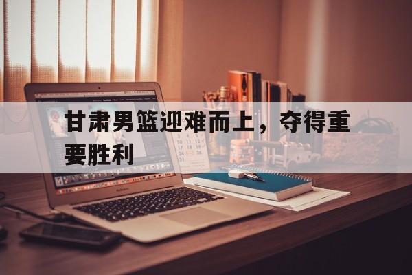 甘肃男篮迎难而上，夺得重要胜利的简单介绍